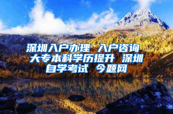 深圳入户办理 入户咨询 大专本科学历提升 深圳自学考试 今题网