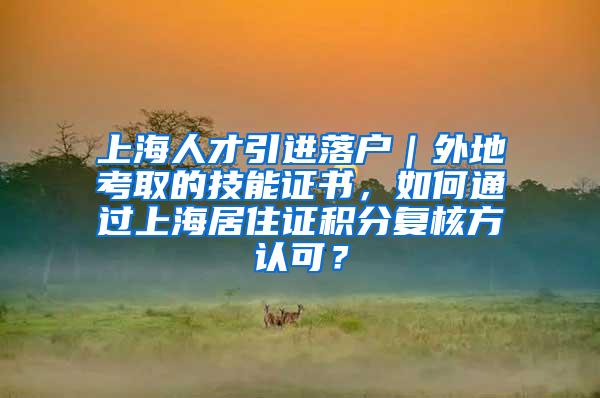 上海人才引进落户｜外地考取的技能证书，如何通过上海居住证积分复核方认可？