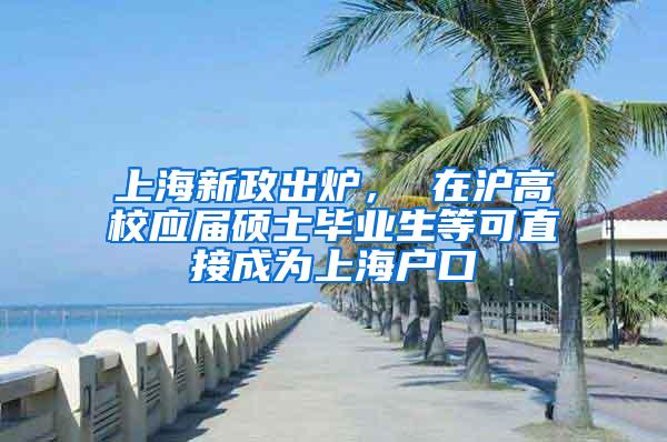 上海新政出炉， 在沪高校应届硕士毕业生等可直接成为上海户口