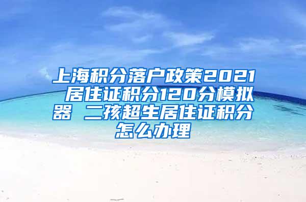 上海积分落户政策2021 居住证积分120分模拟器 二孩超生居住证积分怎么办理