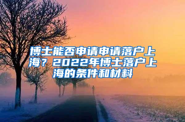 博士能否申请申请落户上海？2022年博士落户上海的条件和材料