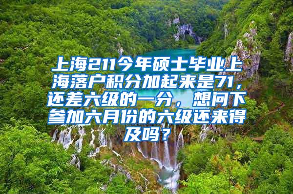 上海211今年硕士毕业上海落户积分加起来是71，还差六级的一分，想问下参加六月份的六级还来得及吗？