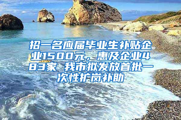 招一名应届毕业生补贴企业1500元，惠及企业483家 我市拟发放首批一次性扩岗补助