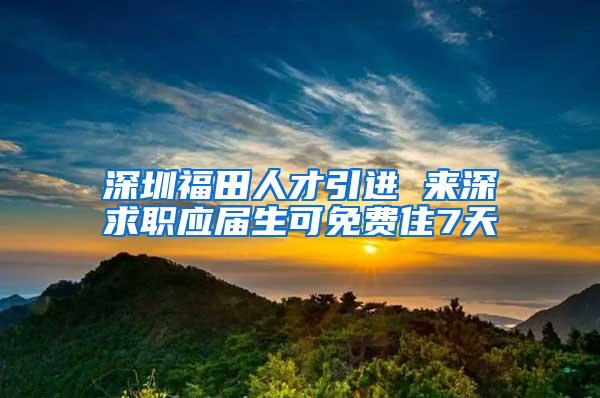 深圳福田人才引进 来深求职应届生可免费住7天