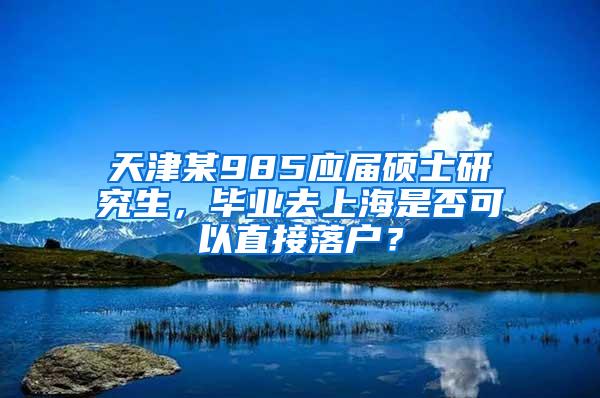 天津某985应届硕士研究生，毕业去上海是否可以直接落户？