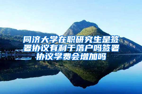 同济大学在职研究生是签署协议有利于落户吗签署协议学费会增加吗