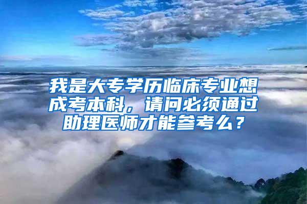 我是大专学历临床专业想成考本科，请问必须通过助理医师才能参考么？