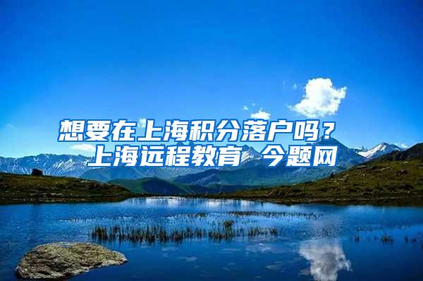 想要在上海积分落户吗？ 上海远程教育 今题网