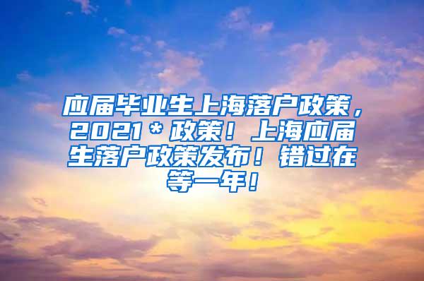 应届毕业生上海落户政策，2021＊政策！上海应届生落户政策发布！错过在等一年！