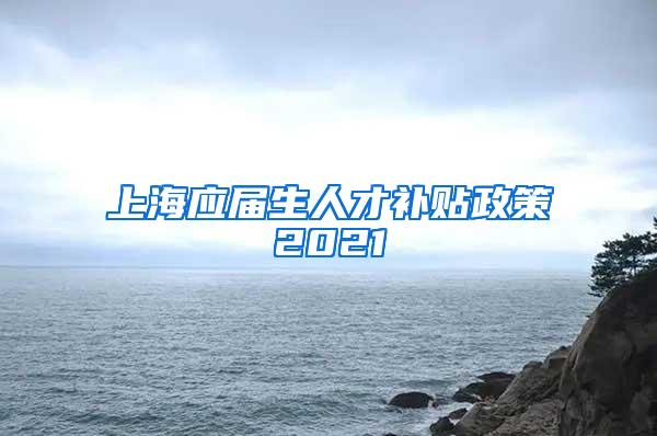 上海应届生人才补贴政策2021