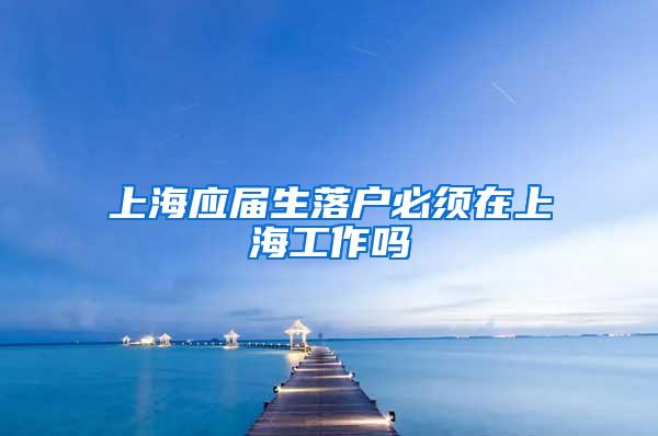 上海应届生落户必须在上海工作吗