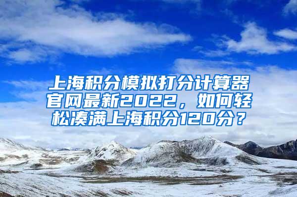 上海积分模拟打分计算器官网最新2022，如何轻松凑满上海积分120分？