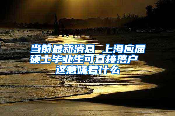 当前最新消息 上海应届硕士毕业生可直接落户 这意味着什么