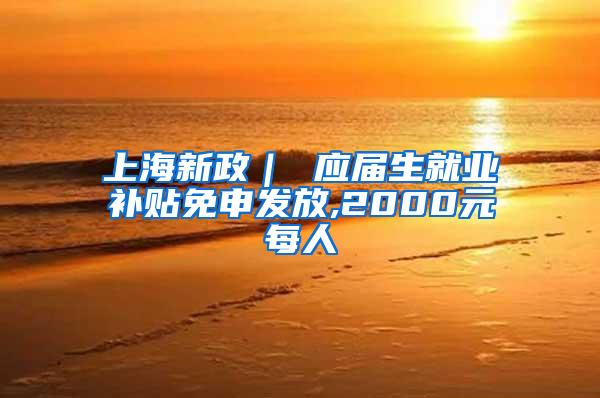 上海新政｜ 应届生就业补贴免申发放,2000元每人