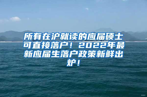 所有在沪就读的应届硕士可直接落户！2022年最新应届生落户政策新鲜出炉！