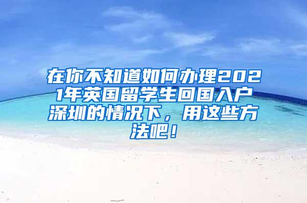 在你不知道如何办理2021年英国留学生回国入户深圳的情况下，用这些方法吧！