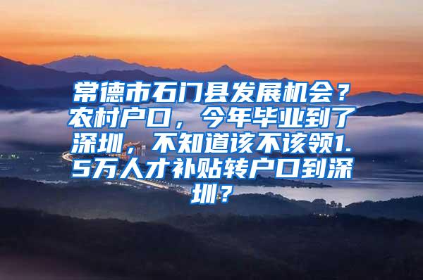 常德市石门县发展机会？农村户口，今年毕业到了深圳，不知道该不该领1.5万人才补贴转户口到深圳？