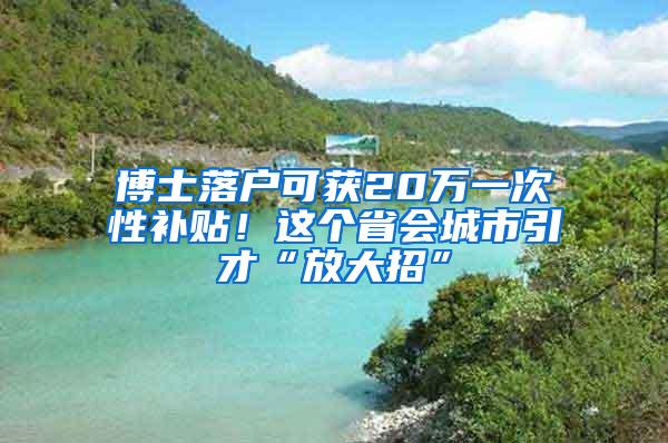 博士落户可获20万一次性补贴！这个省会城市引才“放大招”