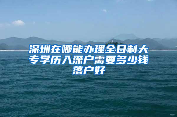 深圳在哪能办理全日制大专学历入深户需要多少钱落户好