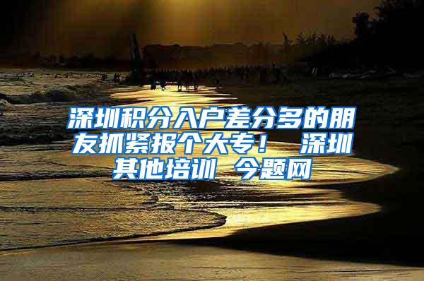 深圳积分入户差分多的朋友抓紧报个大专！ 深圳其他培训 今题网