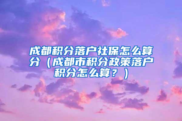 成都积分落户社保怎么算分（成都市积分政策落户积分怎么算？）