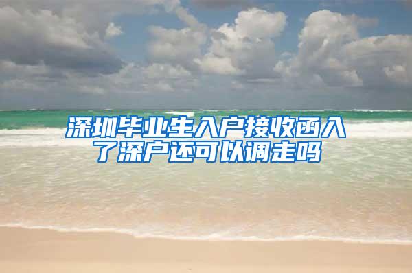 深圳毕业生入户接收函入了深户还可以调走吗