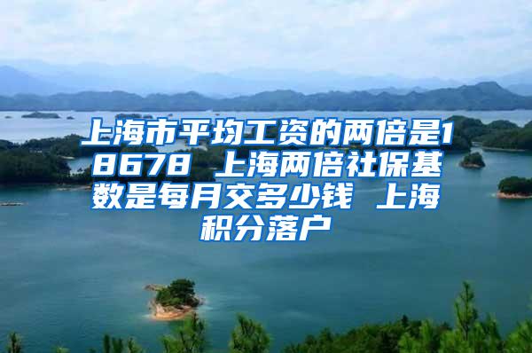 上海市平均工资的两倍是18678 上海两倍社保基数是每月交多少钱 上海积分落户