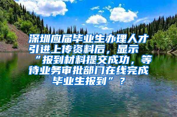 深圳应届毕业生办理人才引进上传资料后，显示“报到材料提交成功，等待业务审批部门在线完成毕业生报到”？