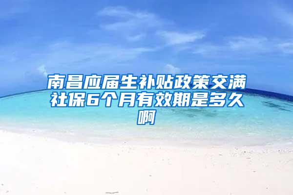 南昌应届生补贴政策交满社保6个月有效期是多久啊