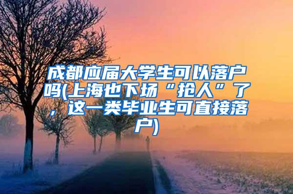 成都应届大学生可以落户吗(上海也下场“抢人”了，这一类毕业生可直接落户)