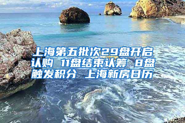 上海第五批次29盘开启认购 11盘结束认筹 8盘触发积分 上海新房日历