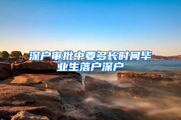 深户审批中要多长时间毕业生落户深户