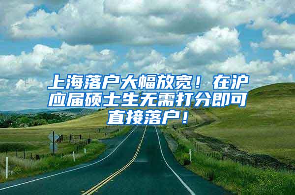 上海落户大幅放宽！在沪应届硕士生无需打分即可直接落户！