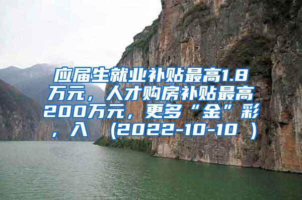 应届生就业补贴最高1.8万元，人才购房补贴最高200万元，更多“金”彩，入↓ (2022-10-10 )