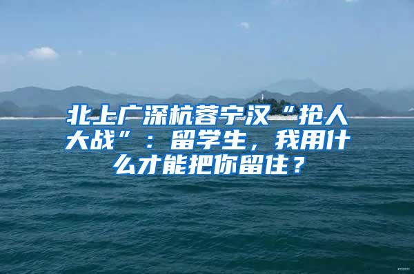 北上广深杭蓉宁汉“抢人大战”：留学生，我用什么才能把你留住？