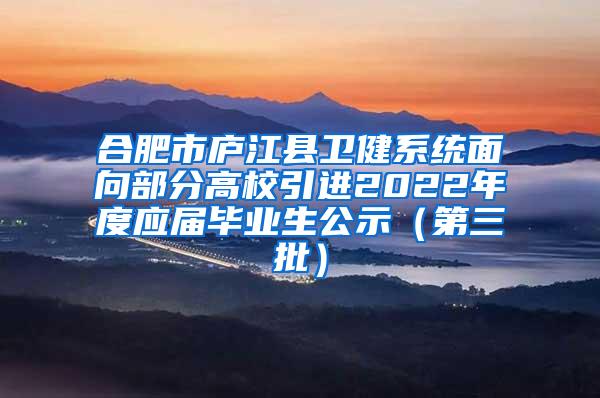 合肥市庐江县卫健系统面向部分高校引进2022年度应届毕业生公示（第三批）