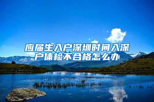 应届生入户深圳时间入深户体检不合格怎么办