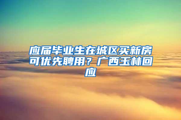 应届毕业生在城区买新房可优先聘用？广西玉林回应