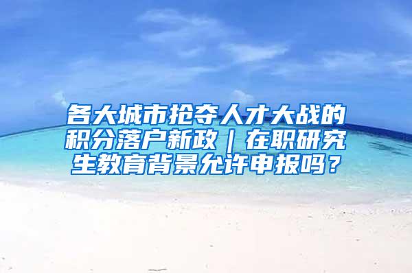 各大城市抢夺人才大战的积分落户新政｜在职研究生教育背景允许申报吗？