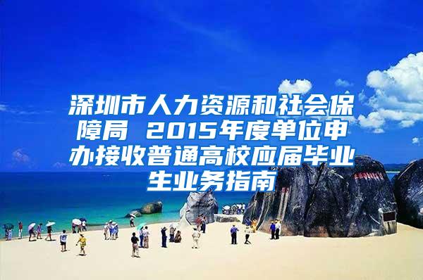 深圳市人力资源和社会保障局 2015年度单位申办接收普通高校应届毕业生业务指南