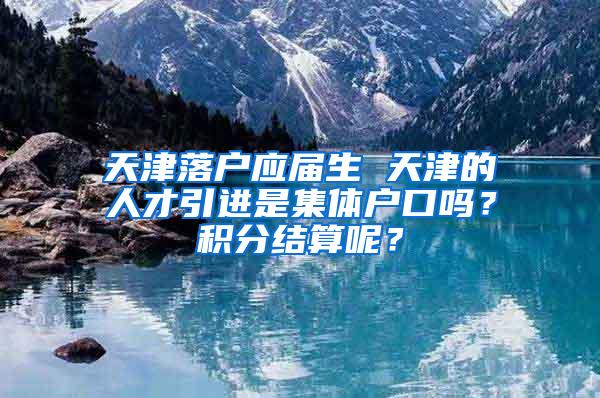 天津落户应届生 天津的人才引进是集体户口吗？积分结算呢？