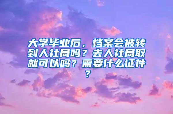 大学毕业后，档案会被转到人社局吗？去人社局取就可以吗？需要什么证件？