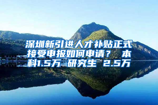 深圳新引进人才补贴正式接受申报如何申请？ 本科1.5万 研究生 2.5万