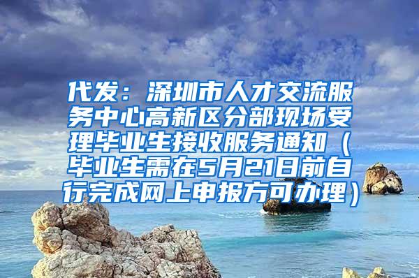 代发：深圳市人才交流服务中心高新区分部现场受理毕业生接收服务通知（毕业生需在5月21日前自行完成网上申报方可办理）