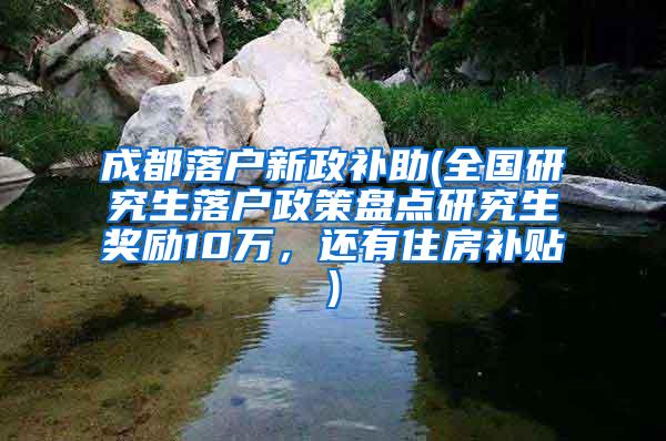 成都落户新政补助(全国研究生落户政策盘点研究生奖励10万，还有住房补贴)