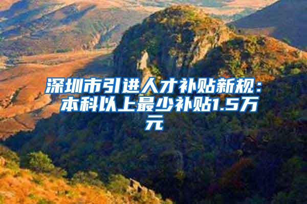 深圳市引进人才补贴新规： 本科以上最少补贴1.5万元