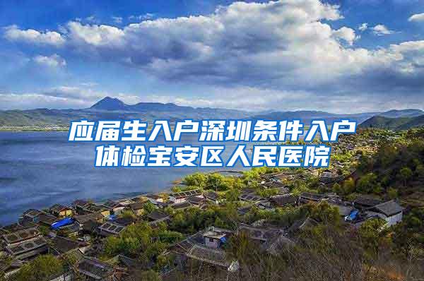 应届生入户深圳条件入户体检宝安区人民医院