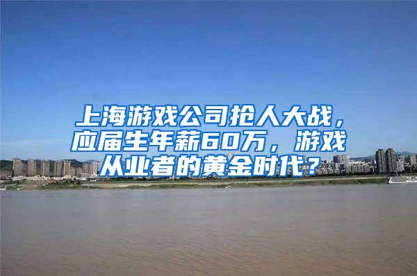 上海游戏公司抢人大战，应届生年薪60万，游戏从业者的黄金时代？