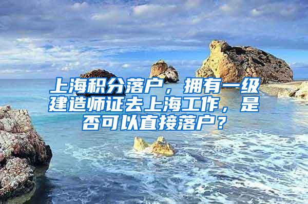 上海积分落户，拥有一级建造师证去上海工作，是否可以直接落户？