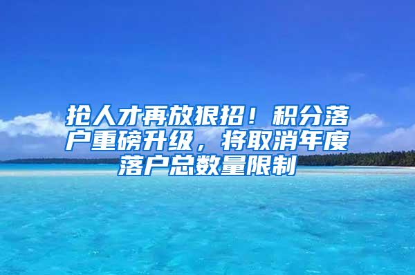 抢人才再放狠招！积分落户重磅升级，将取消年度落户总数量限制